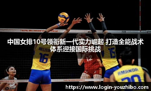 中国女排10号领衔新一代实力崛起 打造全能战术体系迎接国际挑战