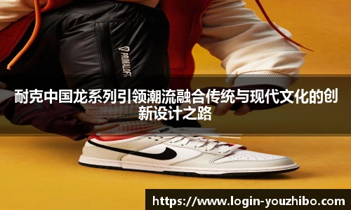 耐克中国龙系列引领潮流融合传统与现代文化的创新设计之路