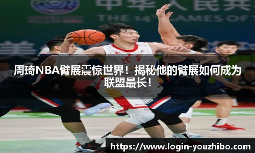 周琦NBA臂展震惊世界！揭秘他的臂展如何成为联盟最长！