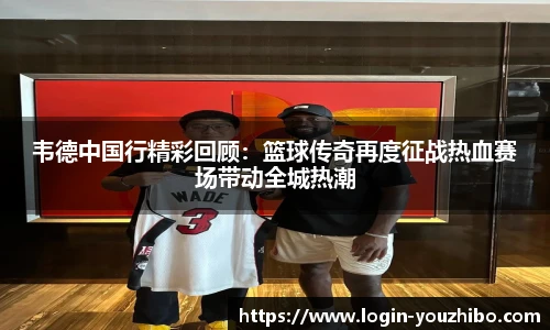 韦德中国行精彩回顾：篮球传奇再度征战热血赛场带动全城热潮