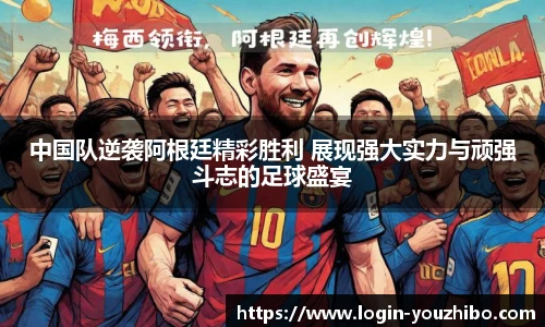 中国队逆袭阿根廷精彩胜利 展现强大实力与顽强斗志的足球盛宴