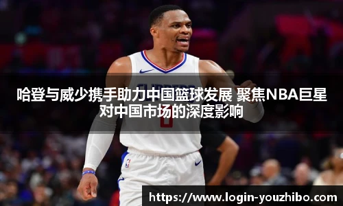 哈登与威少携手助力中国篮球发展 聚焦NBA巨星对中国市场的深度影响