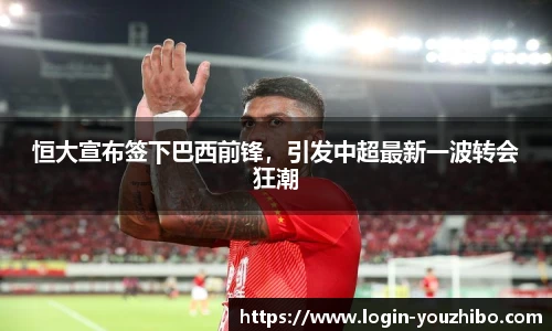 恒大宣布签下巴西前锋，引发中超最新一波转会狂潮