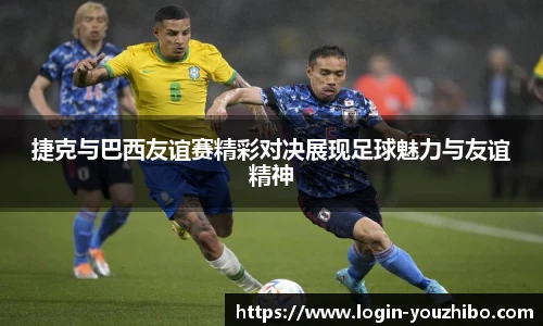 捷克与巴西友谊赛精彩对决展现足球魅力与友谊精神