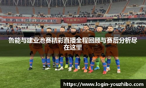 鲁能与建业池赛精彩直播全程回顾与赛后分析尽在这里