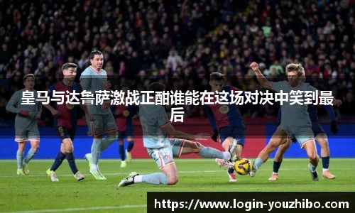 皇马与达鲁萨激战正酣谁能在这场对决中笑到最后